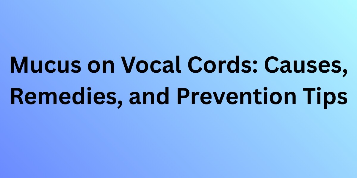 Mucus on Vocal Cords: Causes, Remedies, and Prevention Tips